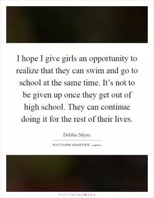 I hope I give girls an opportunity to realize that they can swim and go to school at the same time. It’s not to be given up once they get out of high school. They can continue doing it for the rest of their lives Picture Quote #1