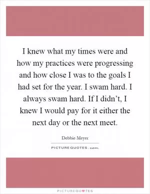 I knew what my times were and how my practices were progressing and how close I was to the goals I had set for the year. I swam hard. I always swam hard. If I didn’t, I knew I would pay for it either the next day or the next meet Picture Quote #1