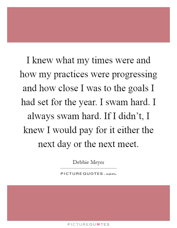 I knew what my times were and how my practices were progressing and how close I was to the goals I had set for the year. I swam hard. I always swam hard. If I didn't, I knew I would pay for it either the next day or the next meet Picture Quote #1