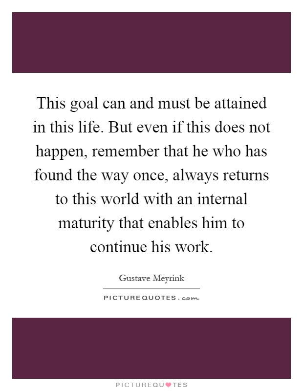 This goal can and must be attained in this life. But even if this does not happen, remember that he who has found the way once, always returns to this world with an internal maturity that enables him to continue his work Picture Quote #1