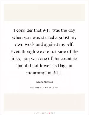 I consider that 9/11 was the day when war was started against my own work and against myself. Even though we are not sure of the links, iraq was one of the countries that did not lower its flags in mourning on 9/11 Picture Quote #1