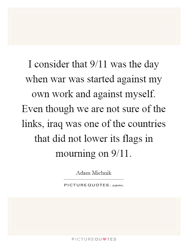 I consider that 9/11 was the day when war was started against my own work and against myself. Even though we are not sure of the links, iraq was one of the countries that did not lower its flags in mourning on 9/11 Picture Quote #1
