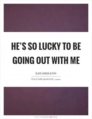 He’s so lucky to be going out with me Picture Quote #1