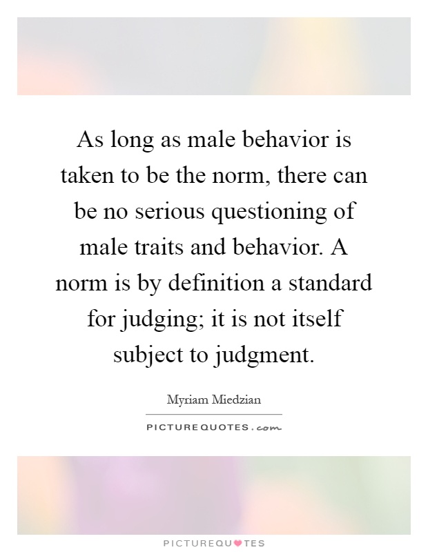 As long as male behavior is taken to be the norm, there can be no serious questioning of male traits and behavior. A norm is by definition a standard for judging; it is not itself subject to judgment Picture Quote #1
