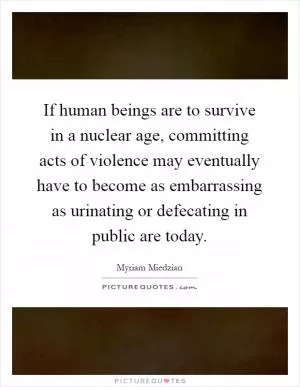 If human beings are to survive in a nuclear age, committing acts of violence may eventually have to become as embarrassing as urinating or defecating in public are today Picture Quote #1