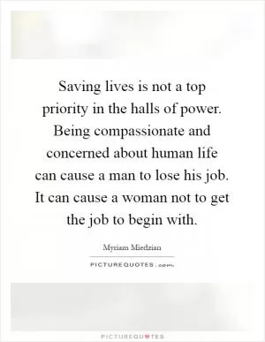 Saving lives is not a top priority in the halls of power. Being compassionate and concerned about human life can cause a man to lose his job. It can cause a woman not to get the job to begin with Picture Quote #1