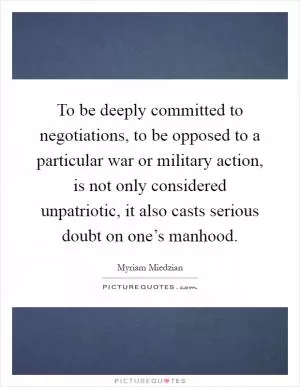 To be deeply committed to negotiations, to be opposed to a particular war or military action, is not only considered unpatriotic, it also casts serious doubt on one’s manhood Picture Quote #1