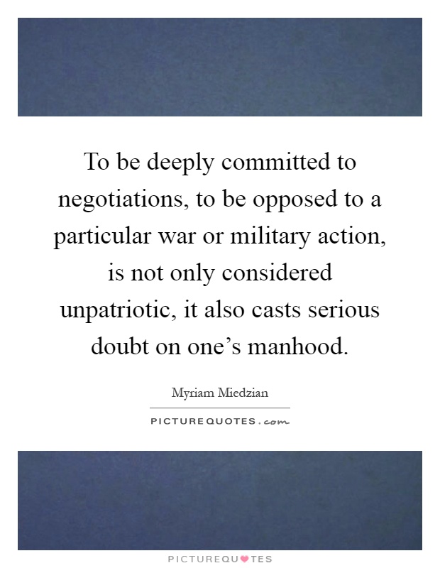 To be deeply committed to negotiations, to be opposed to a particular war or military action, is not only considered unpatriotic, it also casts serious doubt on one's manhood Picture Quote #1