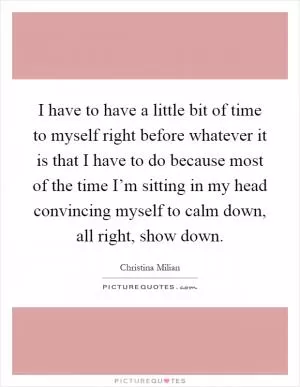 I have to have a little bit of time to myself right before whatever it is that I have to do because most of the time I’m sitting in my head convincing myself to calm down, all right, show down Picture Quote #1