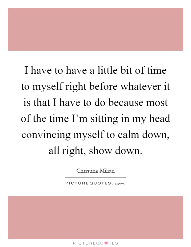 I have to have a little bit of time to myself right before whatever it is that I have to do because most of the time I'm sitting in my head convincing myself to calm down, all right, show down Picture Quote #1
