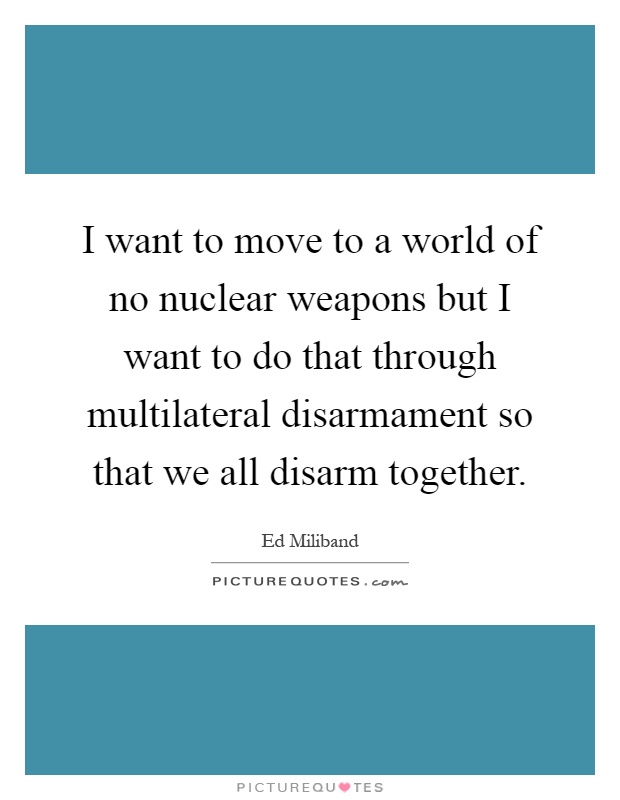 I want to move to a world of no nuclear weapons but I want to do that through multilateral disarmament so that we all disarm together Picture Quote #1