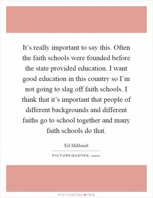 It’s really important to say this. Often the faith schools were founded before the state provided education. I want good education in this country so I’m not going to slag off faith schools. I think that it’s important that people of different backgrounds and different faiths go to school together and many faith schools do that Picture Quote #1