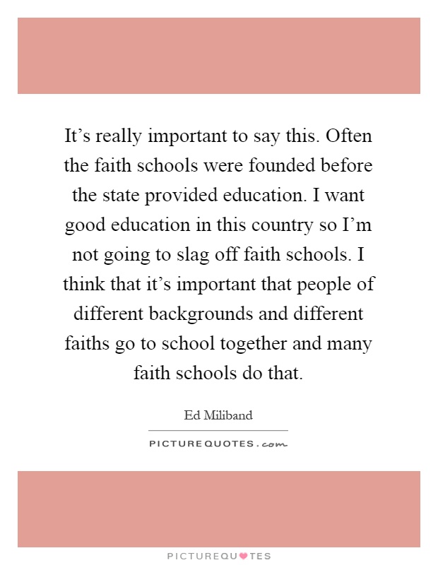 It's really important to say this. Often the faith schools were founded before the state provided education. I want good education in this country so I'm not going to slag off faith schools. I think that it's important that people of different backgrounds and different faiths go to school together and many faith schools do that Picture Quote #1