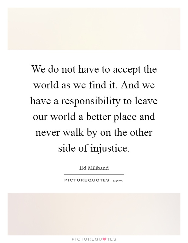 We do not have to accept the world as we find it. And we have a responsibility to leave our world a better place and never walk by on the other side of injustice Picture Quote #1