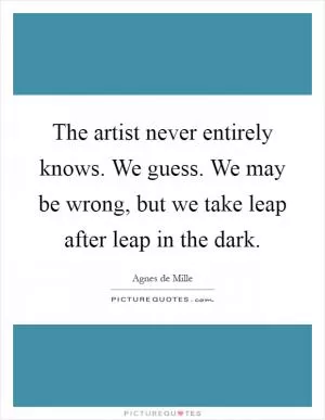 The artist never entirely knows. We guess. We may be wrong, but we take leap after leap in the dark Picture Quote #1