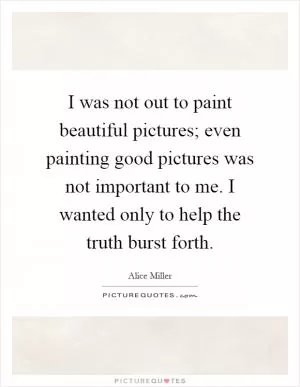 I was not out to paint beautiful pictures; even painting good pictures was not important to me. I wanted only to help the truth burst forth Picture Quote #1