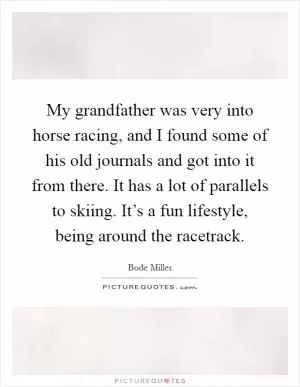My grandfather was very into horse racing, and I found some of his old journals and got into it from there. It has a lot of parallels to skiing. It’s a fun lifestyle, being around the racetrack Picture Quote #1