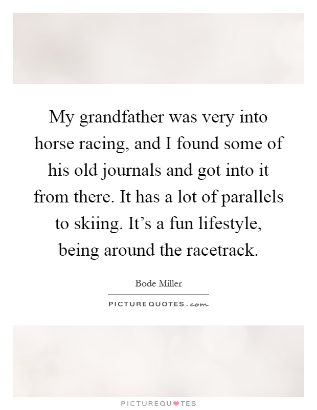 My grandfather was very into horse racing, and I found some of his old journals and got into it from there. It has a lot of parallels to skiing. It's a fun lifestyle, being around the racetrack Picture Quote #1