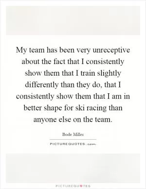 My team has been very unreceptive about the fact that I consistently show them that I train slightly differently than they do, that I consistently show them that I am in better shape for ski racing than anyone else on the team Picture Quote #1