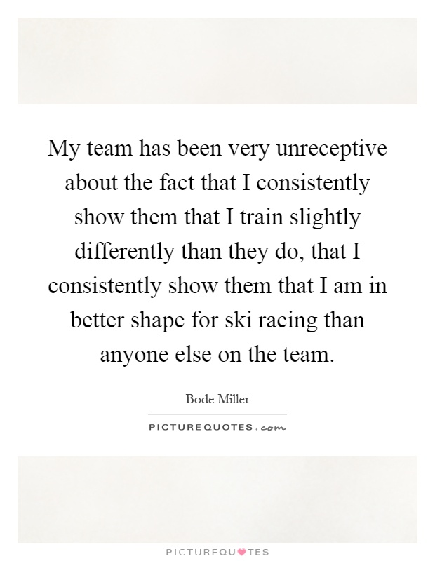 My team has been very unreceptive about the fact that I consistently show them that I train slightly differently than they do, that I consistently show them that I am in better shape for ski racing than anyone else on the team Picture Quote #1