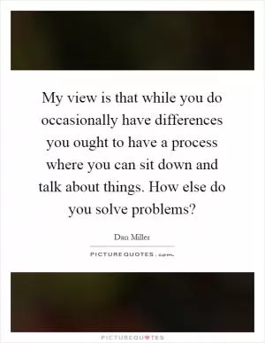 My view is that while you do occasionally have differences you ought to have a process where you can sit down and talk about things. How else do you solve problems? Picture Quote #1