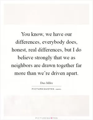 You know, we have our differences, everybody does, honest, real differences, but I do believe strongly that we as neighbors are drawn together far more than we’re driven apart Picture Quote #1