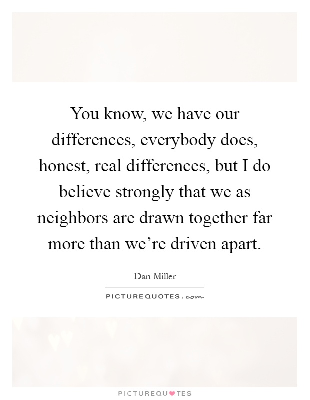 You know, we have our differences, everybody does, honest, real differences, but I do believe strongly that we as neighbors are drawn together far more than we're driven apart Picture Quote #1
