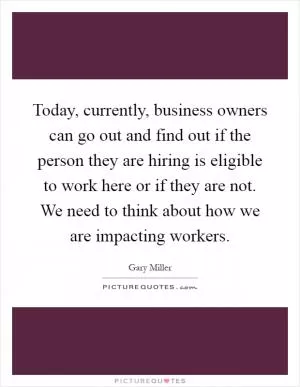 Today, currently, business owners can go out and find out if the person they are hiring is eligible to work here or if they are not. We need to think about how we are impacting workers Picture Quote #1
