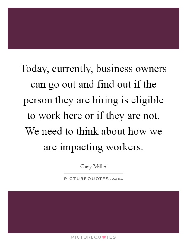Today, currently, business owners can go out and find out if the person they are hiring is eligible to work here or if they are not. We need to think about how we are impacting workers Picture Quote #1