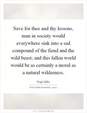 Save for thee and thy lessons, man in society would everywhere sink into a sad compound of the fiend and the wild beast; and this fallen world would be as certainly a moral as a natural wilderness Picture Quote #1