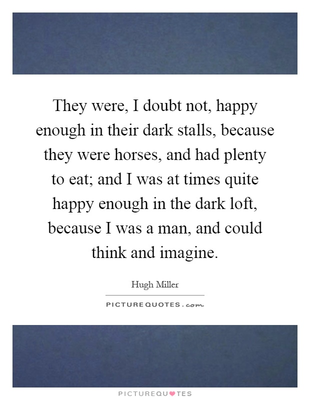 They were, I doubt not, happy enough in their dark stalls, because they were horses, and had plenty to eat; and I was at times quite happy enough in the dark loft, because I was a man, and could think and imagine Picture Quote #1