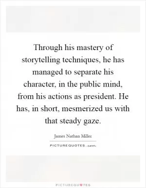 Through his mastery of storytelling techniques, he has managed to separate his character, in the public mind, from his actions as president. He has, in short, mesmerized us with that steady gaze Picture Quote #1