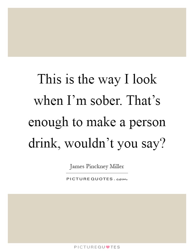 This is the way I look when I'm sober. That's enough to make a person drink, wouldn't you say? Picture Quote #1