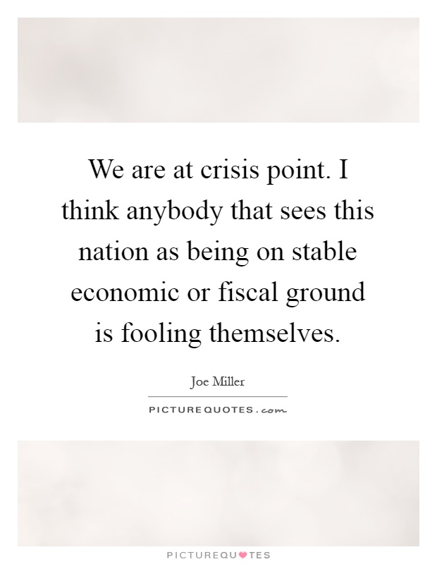 We are at crisis point. I think anybody that sees this nation as being on stable economic or fiscal ground is fooling themselves Picture Quote #1