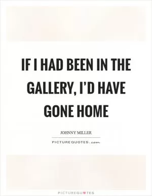 If I had been in the gallery, I’d have gone home Picture Quote #1