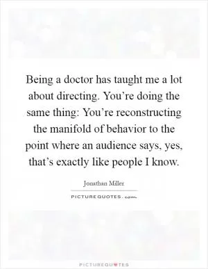 Being a doctor has taught me a lot about directing. You’re doing the same thing: You’re reconstructing the manifold of behavior to the point where an audience says, yes, that’s exactly like people I know Picture Quote #1