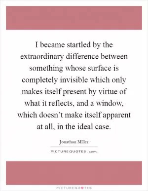 I became startled by the extraordinary difference between something whose surface is completely invisible which only makes itself present by virtue of what it reflects, and a window, which doesn’t make itself apparent at all, in the ideal case Picture Quote #1