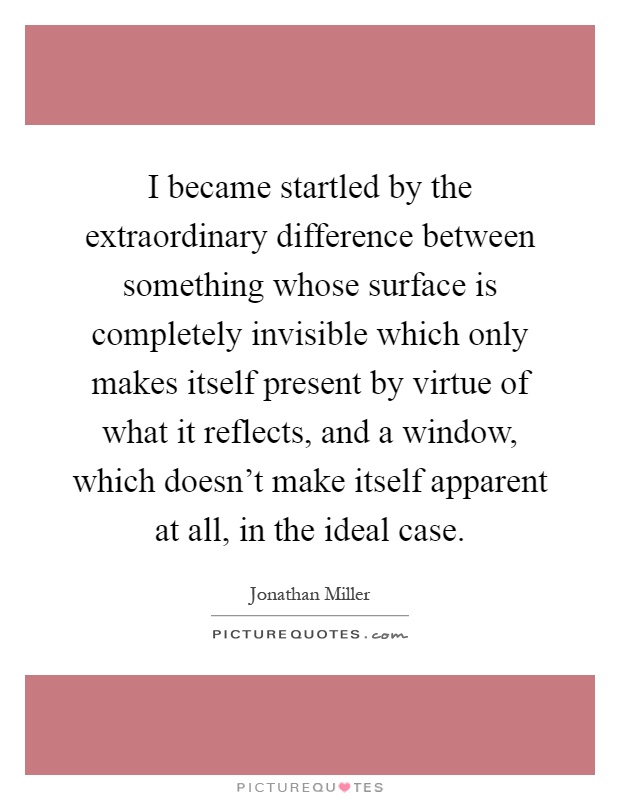 I became startled by the extraordinary difference between something whose surface is completely invisible which only makes itself present by virtue of what it reflects, and a window, which doesn't make itself apparent at all, in the ideal case Picture Quote #1