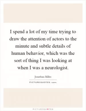 I spend a lot of my time trying to draw the attention of actors to the minute and subtle details of human behavior, which was the sort of thing I was looking at when I was a neurologist Picture Quote #1