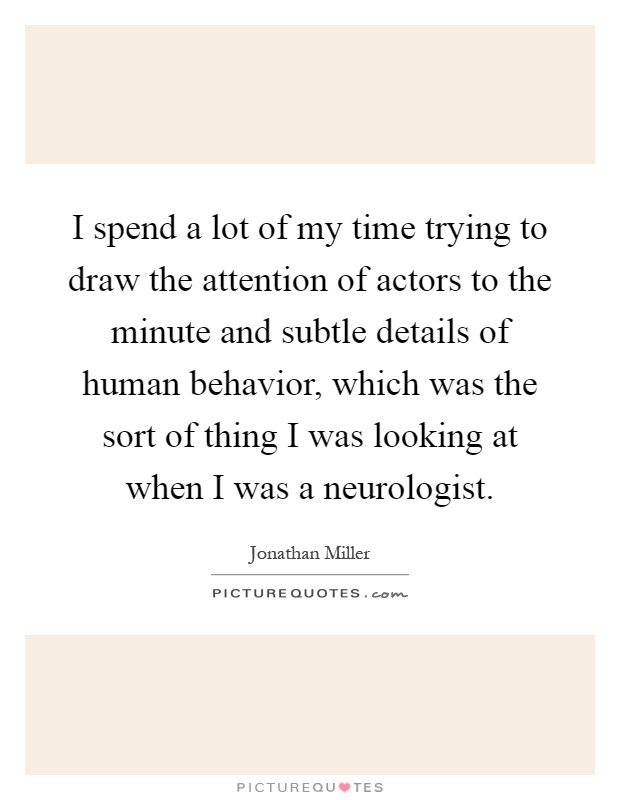 I spend a lot of my time trying to draw the attention of actors to the minute and subtle details of human behavior, which was the sort of thing I was looking at when I was a neurologist Picture Quote #1