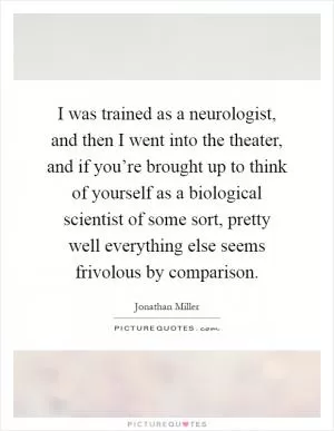 I was trained as a neurologist, and then I went into the theater, and if you’re brought up to think of yourself as a biological scientist of some sort, pretty well everything else seems frivolous by comparison Picture Quote #1