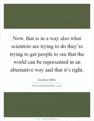 Now, that is in a way also what scientists are trying to do they’re trying to get people to see that the world can be represented in an alternative way and that it’s right Picture Quote #1