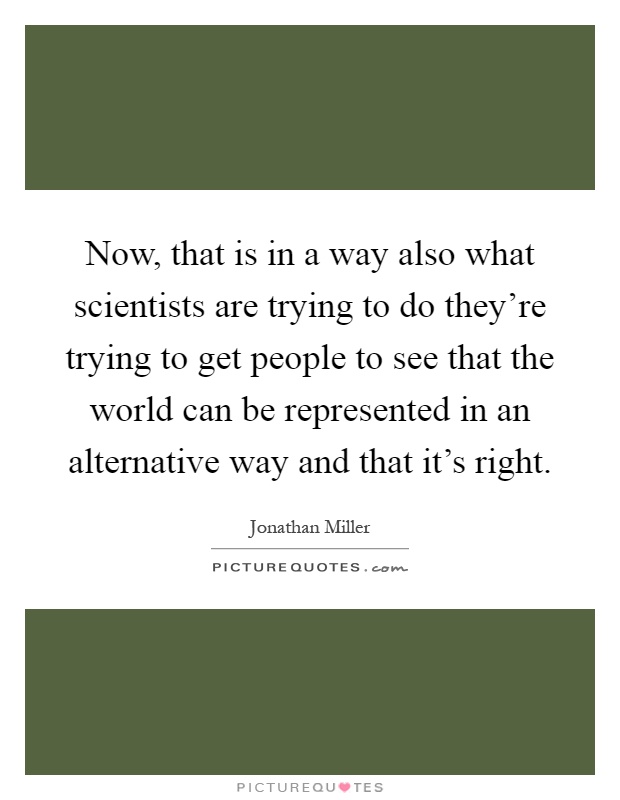 Now, that is in a way also what scientists are trying to do they're trying to get people to see that the world can be represented in an alternative way and that it's right Picture Quote #1