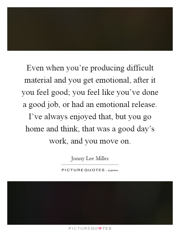Even when you're producing difficult material and you get emotional, after it you feel good; you feel like you've done a good job, or had an emotional release. I've always enjoyed that, but you go home and think, that was a good day's work, and you move on Picture Quote #1