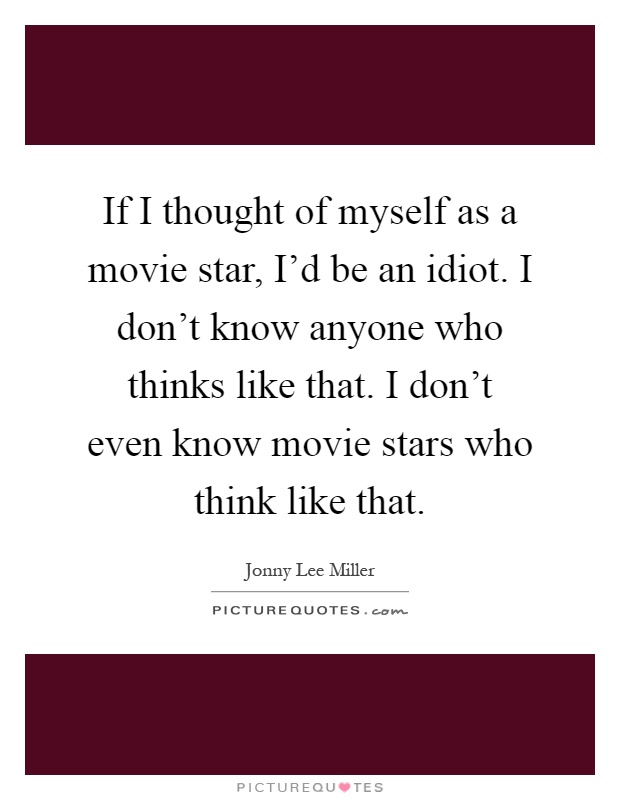 If I thought of myself as a movie star, I'd be an idiot. I don't know anyone who thinks like that. I don't even know movie stars who think like that Picture Quote #1