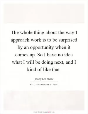 The whole thing about the way I approach work is to be surprised by an opportunity when it comes up. So I have no idea what I will be doing next, and I kind of like that Picture Quote #1