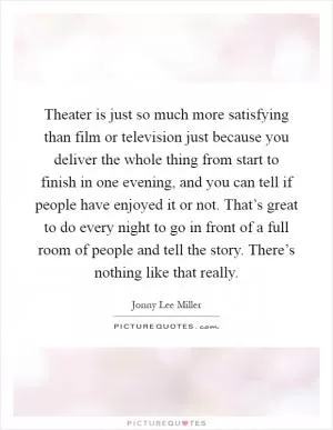 Theater is just so much more satisfying than film or television just because you deliver the whole thing from start to finish in one evening, and you can tell if people have enjoyed it or not. That’s great to do every night to go in front of a full room of people and tell the story. There’s nothing like that really Picture Quote #1