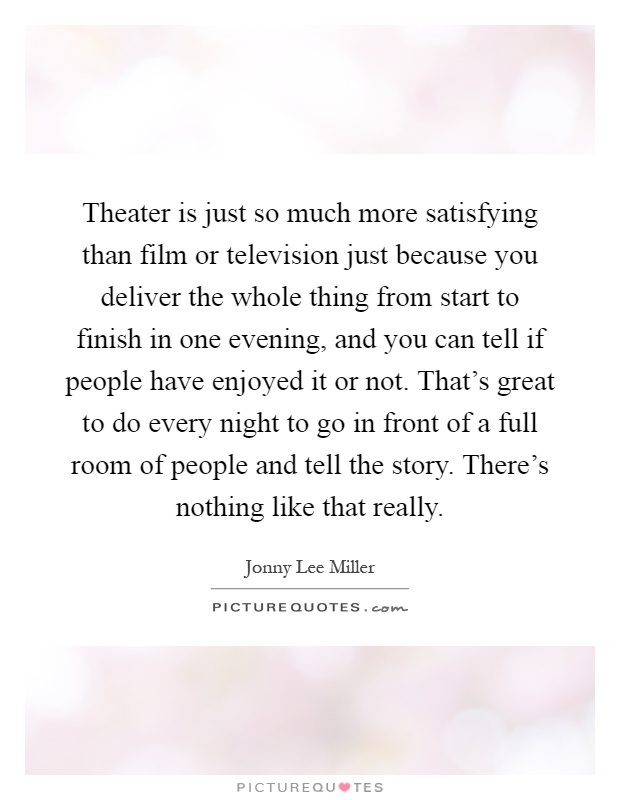 Theater is just so much more satisfying than film or television just because you deliver the whole thing from start to finish in one evening, and you can tell if people have enjoyed it or not. That's great to do every night to go in front of a full room of people and tell the story. There's nothing like that really Picture Quote #1