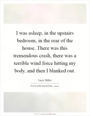 I was asleep, in the upstairs bedroom, in the rear of the house. There was this tremendous crash, there was a terrible wind force hitting my body, and then I blanked out Picture Quote #1
