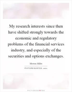 My research interests since then have shifted strongly towards the economic and regulatory problems of the financial services industry, and especially of the securities and options exchanges Picture Quote #1